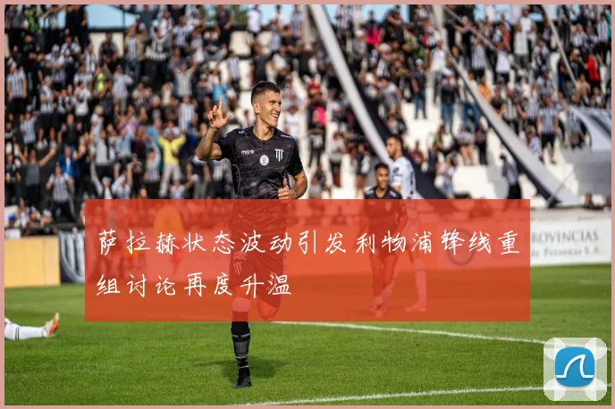 萨拉赫状态波动引发利物浦锋线重组讨论再度升温